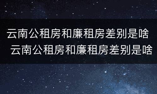 云南公租房和廉租房差别是啥 云南公租房和廉租房差别是啥意思