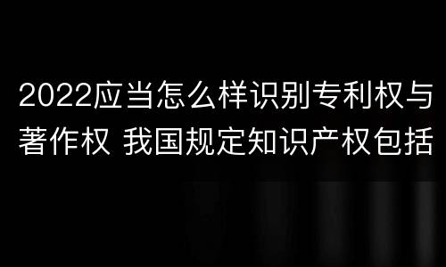 2022应当怎么样识别专利权与著作权 我国规定知识产权包括著作权专利权