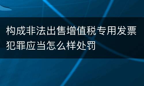 构成非法出售增值税专用发票犯罪应当怎么样处罚
