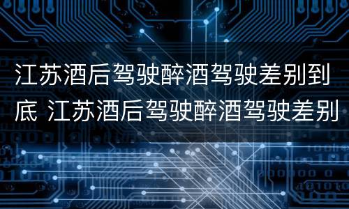 江苏酒后驾驶醉酒驾驶差别到底 江苏酒后驾驶醉酒驾驶差别到底大吗
