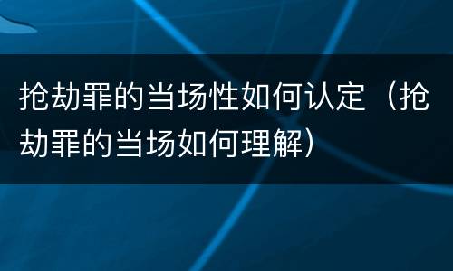 抢劫罪的当场性如何认定（抢劫罪的当场如何理解）