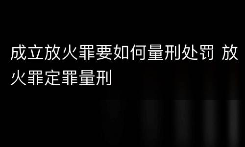 成立放火罪要如何量刑处罚 放火罪定罪量刑