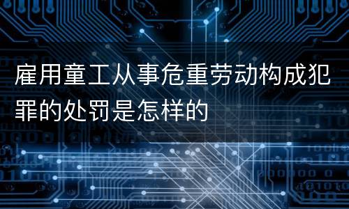 雇用童工从事危重劳动构成犯罪的处罚是怎样的
