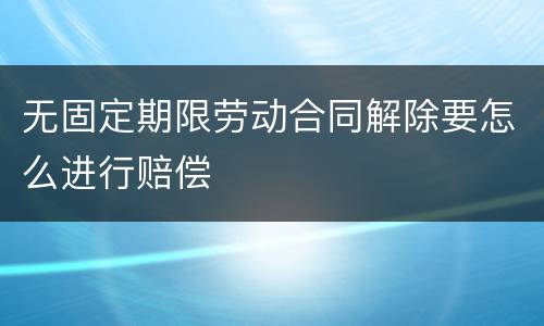 无固定期限劳动合同解除要怎么进行赔偿