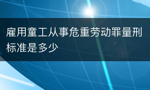 雇用童工从事危重劳动罪量刑标准是多少