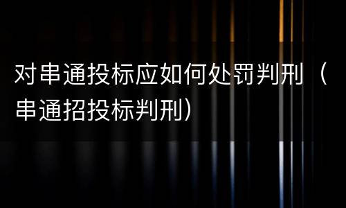 对串通投标应如何处罚判刑（串通招投标判刑）