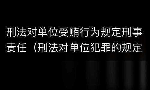 刑法对单位受贿行为规定刑事责任（刑法对单位犯罪的规定）