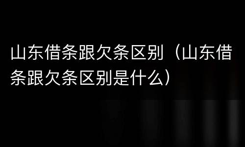 山东借条跟欠条区别(山东借条跟欠条区别是什么)