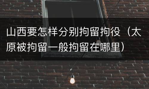 山西要怎样分别拘留拘役（太原被拘留一般拘留在哪里）