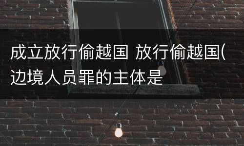 成立放行偷越国 放行偷越国(边境人员罪的主体是