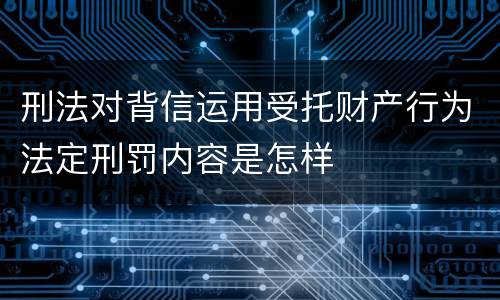 刑法对背信运用受托财产行为法定刑罚内容是怎样