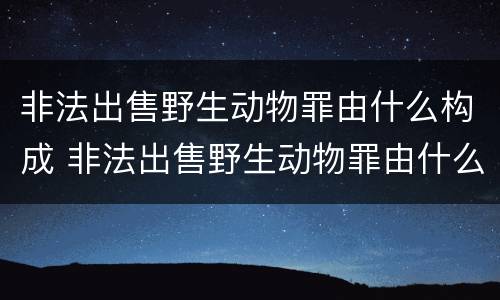 非法出售野生动物罪由什么构成 非法出售野生动物罪由什么构成的