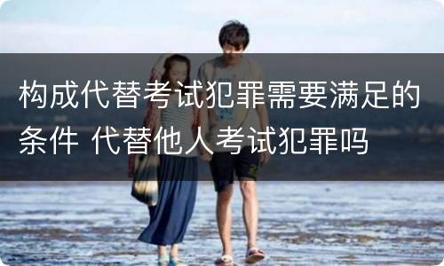 构成代替考试犯罪需要满足的条件 代替他人考试犯罪吗