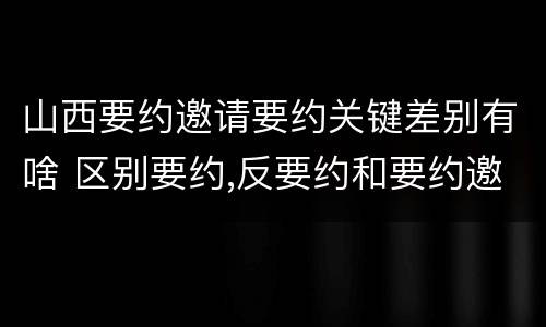 山西要约邀请要约关键差别有啥 区别要约,反要约和要约邀请
