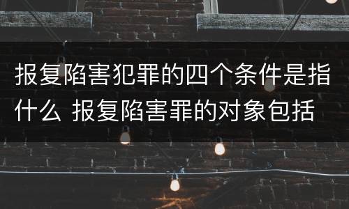 报复陷害犯罪的四个条件是指什么 报复陷害罪的对象包括