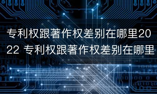 专利权跟著作权差别在哪里2022 专利权跟著作权差别在哪里2022年