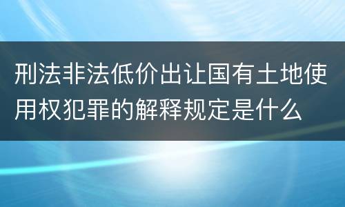 刑法非法低价出让国有土地使用权犯罪的解释规定是什么