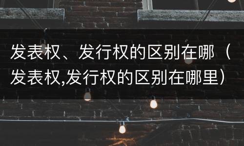 发表权、发行权的区别在哪（发表权,发行权的区别在哪里）