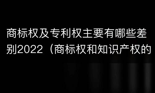 商标权及专利权主要有哪些差别2022（商标权和知识产权的区别）