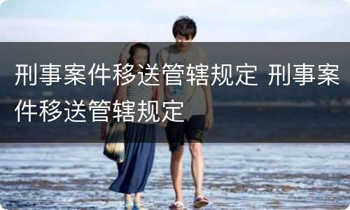 刑事案件移送管辖规定 刑事案件移送管辖规定
