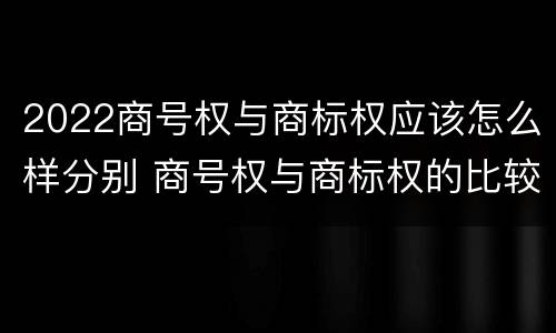 2022商号权与商标权应该怎么样分别 商号权与商标权的比较