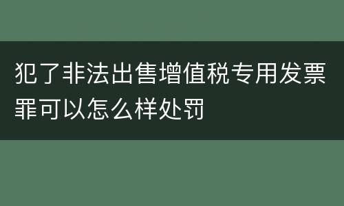 犯了非法出售增值税专用发票罪可以怎么样处罚