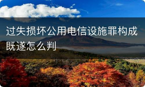 过失损坏公用电信设施罪构成既遂怎么判