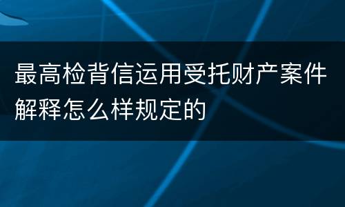最高检背信运用受托财产案件解释怎么样规定的