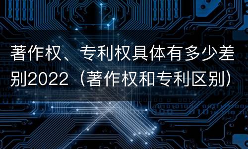 著作权、专利权具体有多少差别2022（著作权和专利区别）