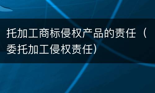 托加工商标侵权产品的责任（委托加工侵权责任）