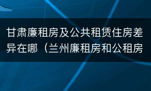 甘肃廉租房及公共租赁住房差异在哪（兰州廉租房和公租房的区别）