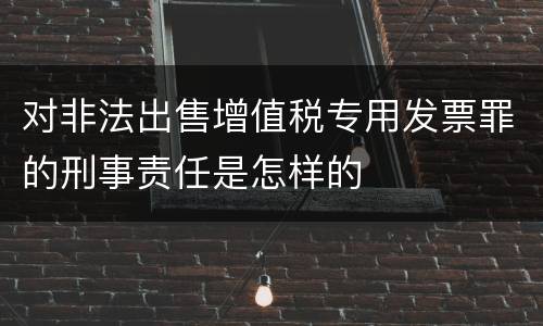 对非法出售增值税专用发票罪的刑事责任是怎样的