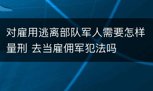 对雇用逃离部队军人需要怎样量刑 去当雇佣军犯法吗