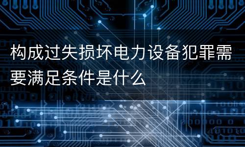 构成过失损坏电力设备犯罪需要满足条件是什么