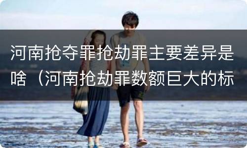 河南抢夺罪抢劫罪主要差异是啥（河南抢劫罪数额巨大的标准）