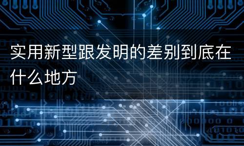 实用新型跟发明的差别到底在什么地方