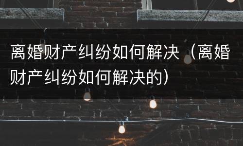 离婚财产纠纷如何解决（离婚财产纠纷如何解决的）