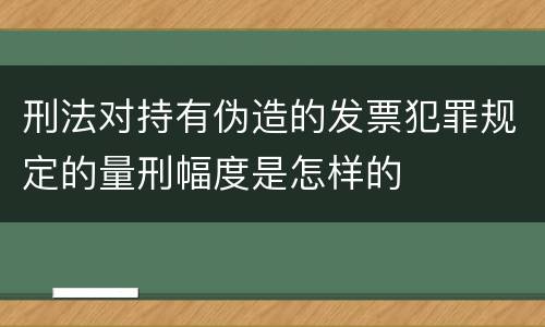 刑法对持有伪造的发票犯罪规定的量刑幅度是怎样的