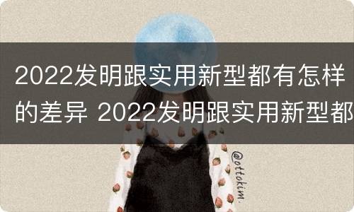 2022发明跟实用新型都有怎样的差异 2022发明跟实用新型都有怎样的差异呢