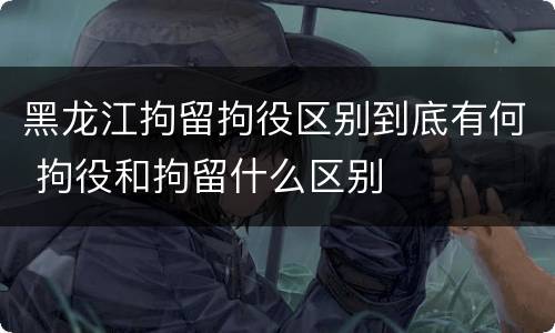 黑龙江拘留拘役区别到底有何 拘役和拘留什么区别
