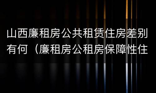 山西廉租房公共租赁住房差别有何（廉租房公租房保障性住房的区别）