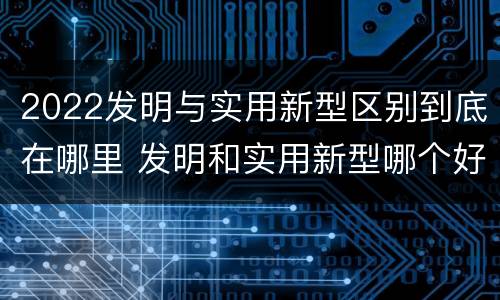 2022发明与实用新型区别到底在哪里 发明和实用新型哪个好