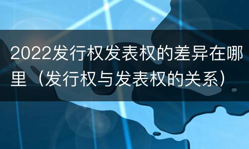 2022发行权发表权的差异在哪里（发行权与发表权的关系）