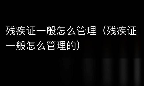 残疾证一般怎么管理（残疾证一般怎么管理的）
