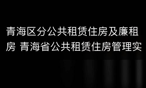 青海区分公共租赁住房及廉租房 青海省公共租赁住房管理实施细则