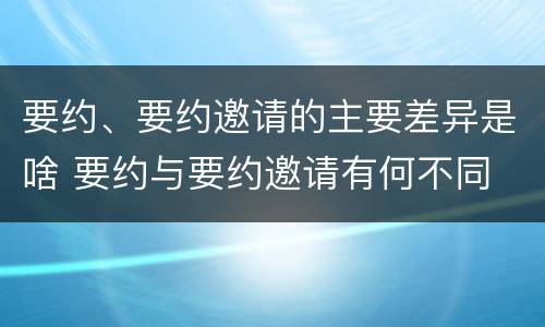 要约、要约邀请的主要差异是啥 要约与要约邀请有何不同