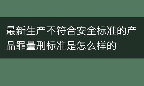 最新生产不符合安全标准的产品罪量刑标准是怎么样的
