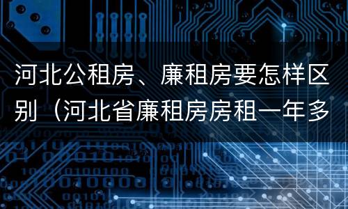 河北公租房、廉租房要怎样区别（河北省廉租房房租一年多少钱）