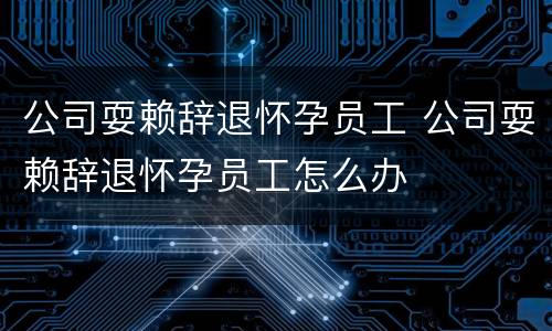 公司耍赖辞退怀孕员工 公司耍赖辞退怀孕员工怎么办