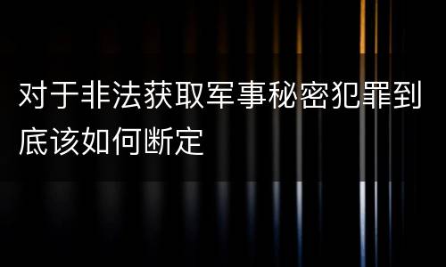对于非法获取军事秘密犯罪到底该如何断定
